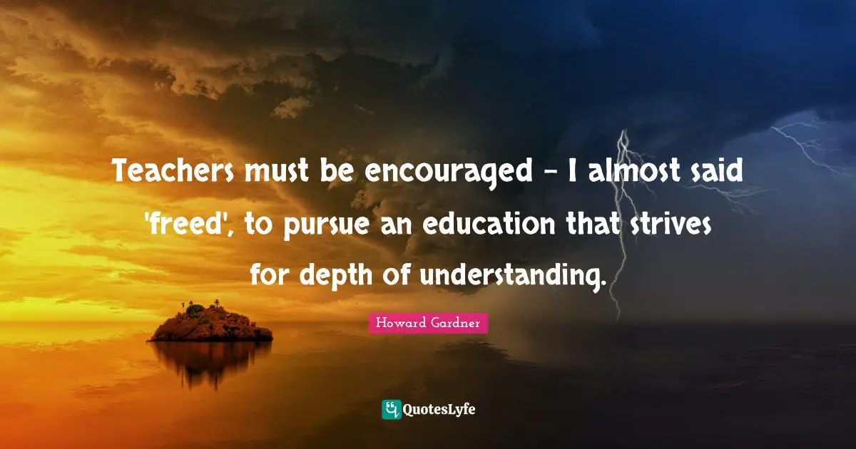 Howard Gardner Quotes: "Teachers must be encouraged - I almost said 'freed', to pursue an education that strives for depth of understanding."