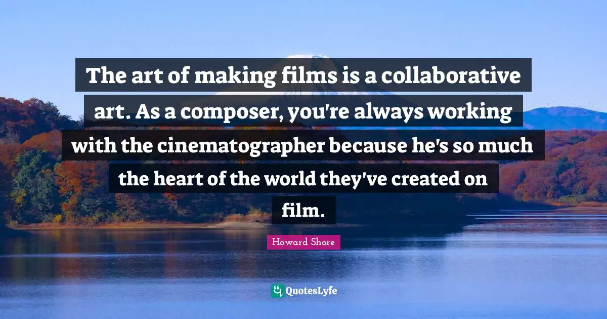 The art of making films is a collaborative art. As a composer, you're always working with the cinematographer because he's so much the heart of the world they've created on film.