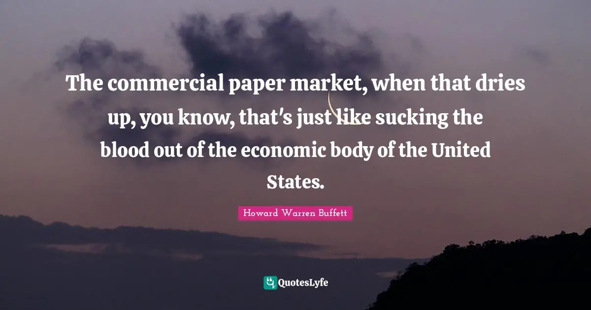 The commercial paper market, when that dries up, you know, that's just like sucking the blood out of the economic body of the United States.