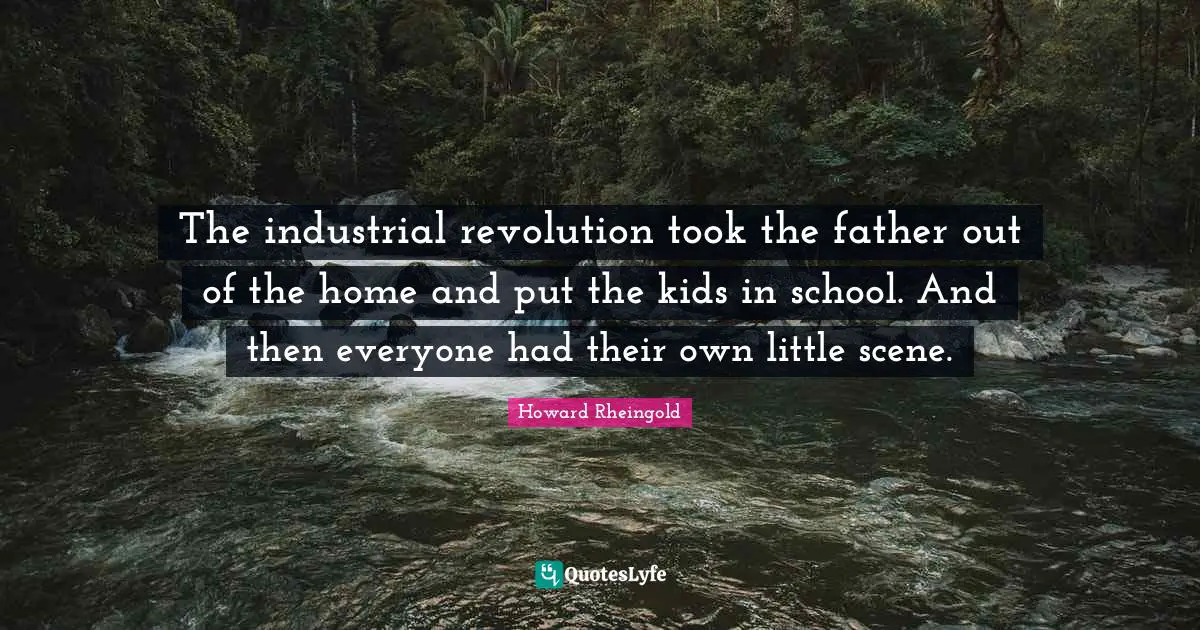 The industrial revolution took the father out of the home and put the kids in school. And then everyone had their own little scene.