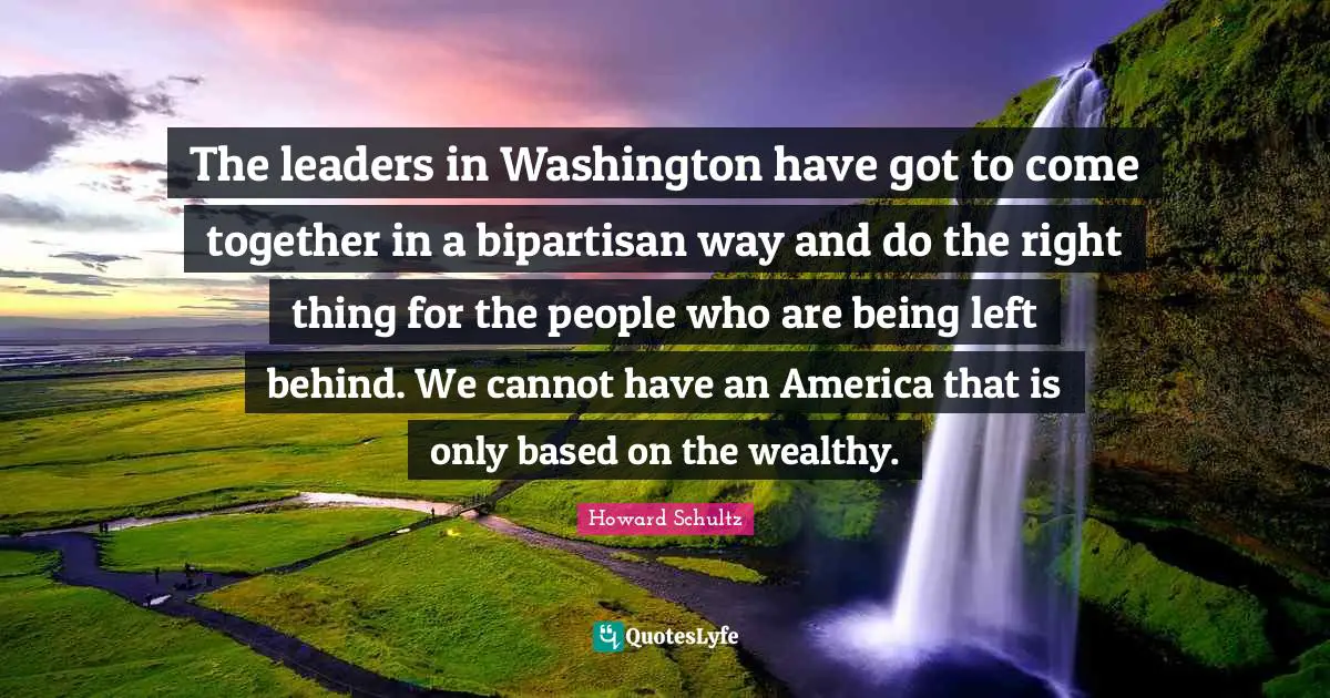 The leaders in Washington have got to come together in a bipartisan way and do the right thing for the people who are being left behind. We cannot have an America that is only based on the wealthy.