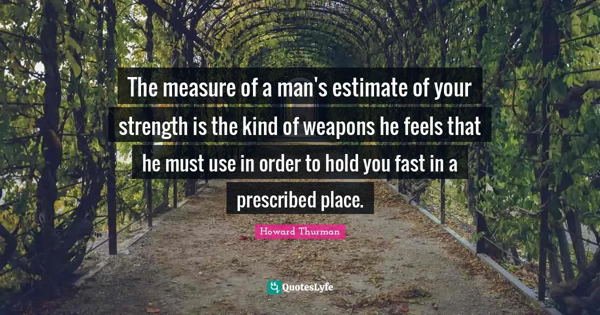 Howard Thurman Quotes: "The measure of a man's estimate of your strength is the kind of weapons he feels that he must use in order to hold you fast in a prescribed place."