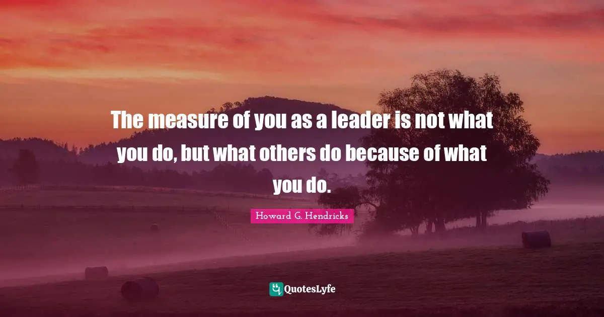 Leader Quotes: "The measure of you as a leader is not what you do, but what others do because of what you do."