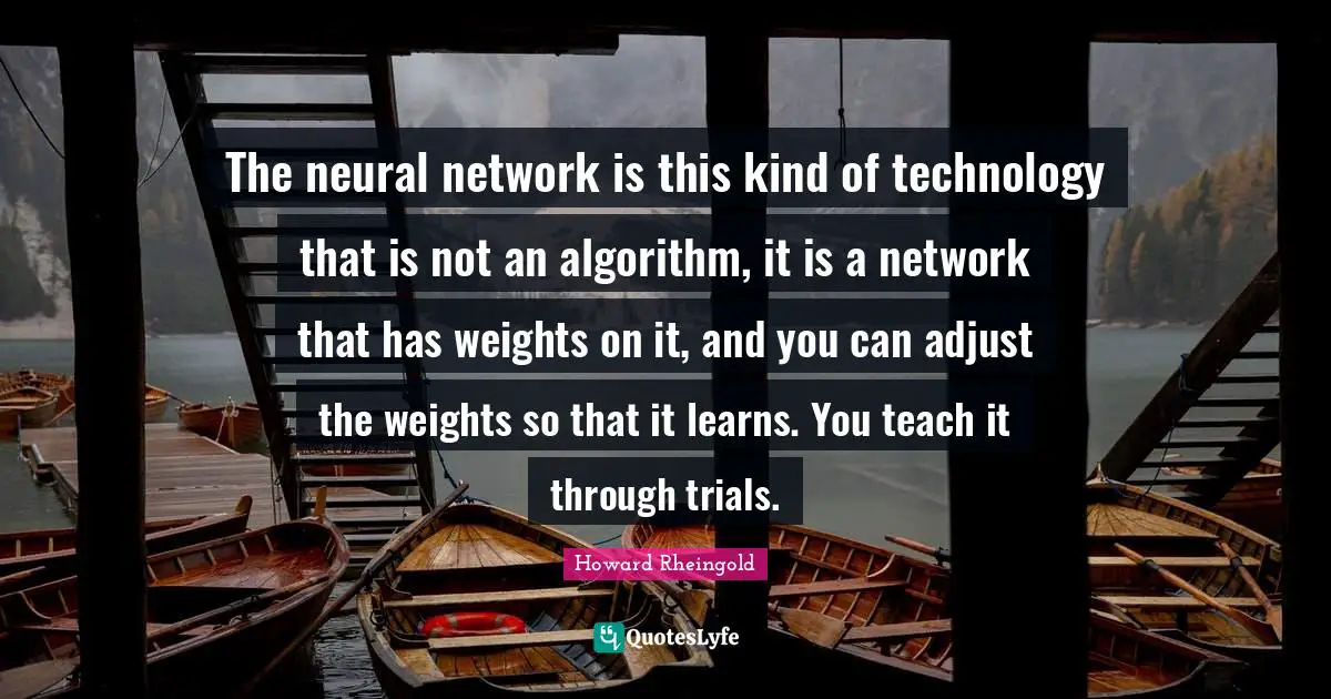 The neural network is this kind of technology that is not an algorithm, it is a network that has weights on it, and you can adjust the weights so that it learns. You teach it through trials.