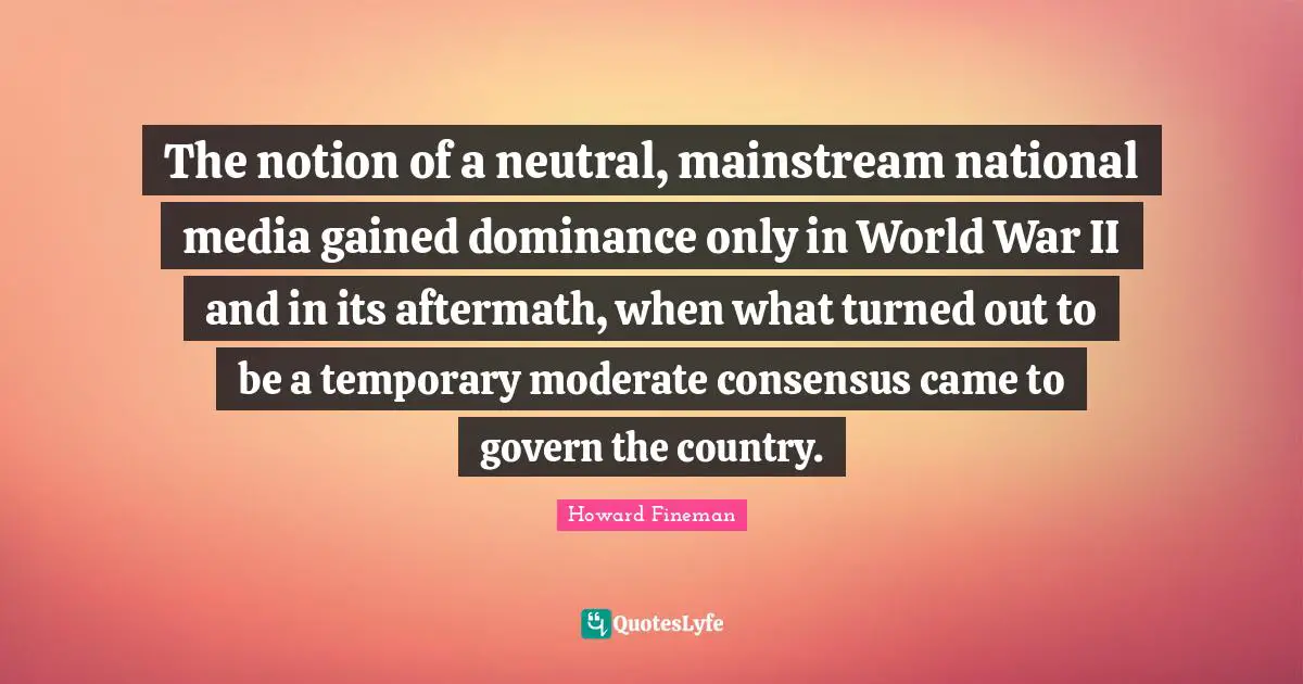Dominance Quotes: "The notion of a neutral, mainstream national media gained dominance only in World War II and in its aftermath, when what turned out to be a temporary moderate consensus came to govern the country."