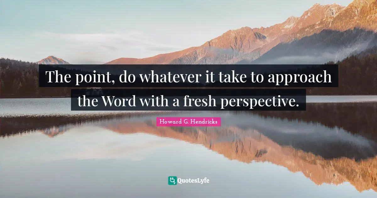 The point, do whatever it take to approach the Word with a fresh perspective.