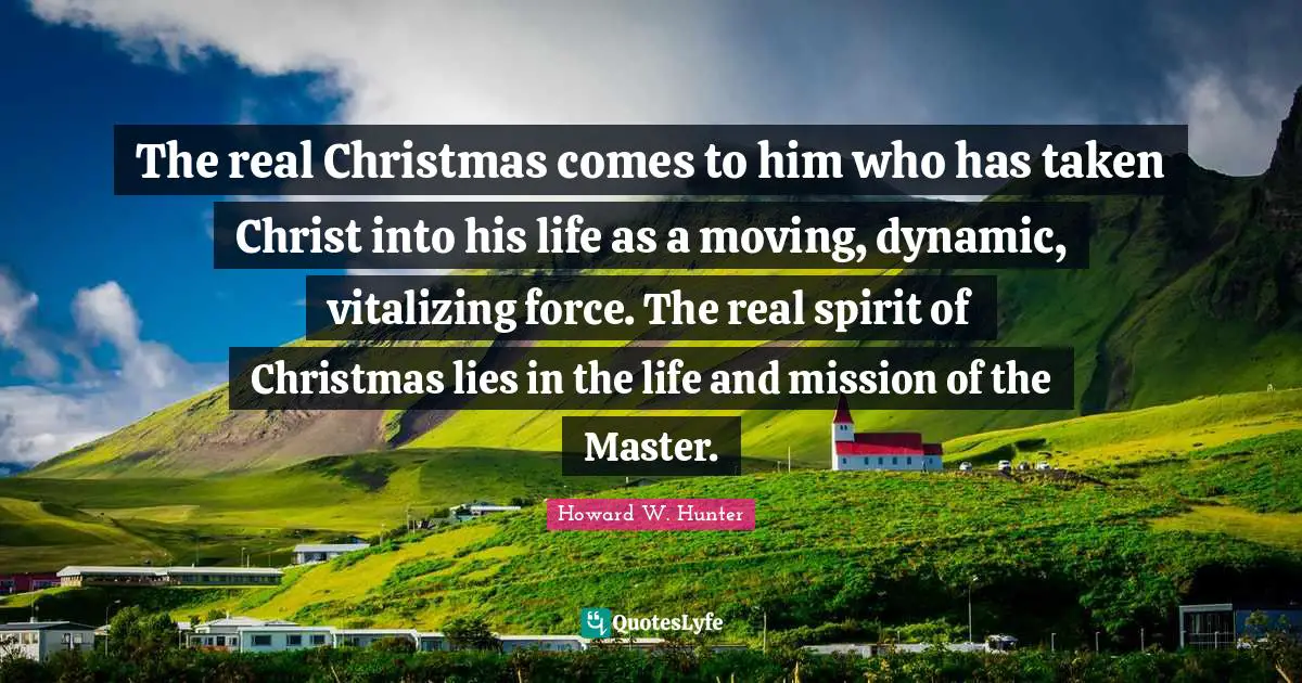 The real Christmas comes to him who has taken Christ into his life as a moving, dynamic, vitalizing force. The real spirit of Christmas lies in the life and mission of the Master.