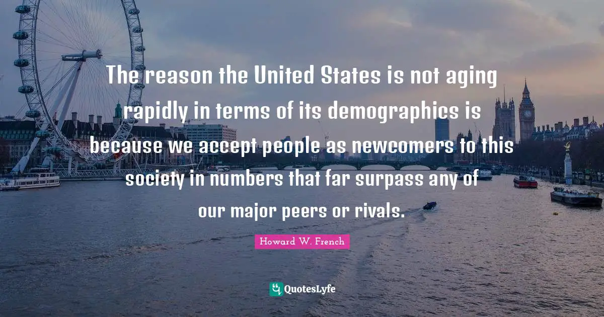 Demographics Quotes: "The reason the United States is not aging rapidly in terms of its demographics is because we accept people as newcomers to this society in numbers that far surpass any of our major peers or rivals."