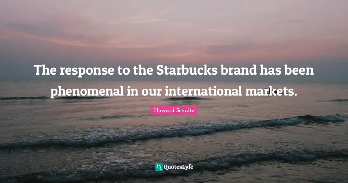 The response to the Starbucks brand has been phenomenal in our international markets.