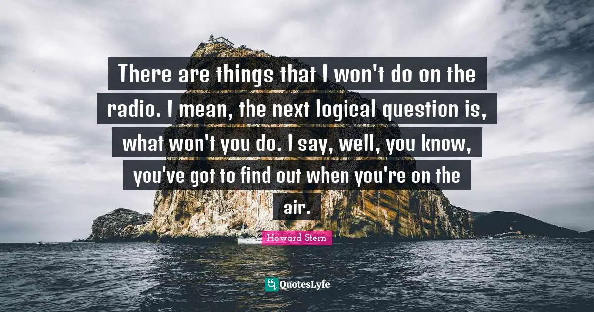 There are things that I won't do on the radio. I mean, the next logical question is, what won't you do. I say, well, you know, you've got to find out when you're on the air.