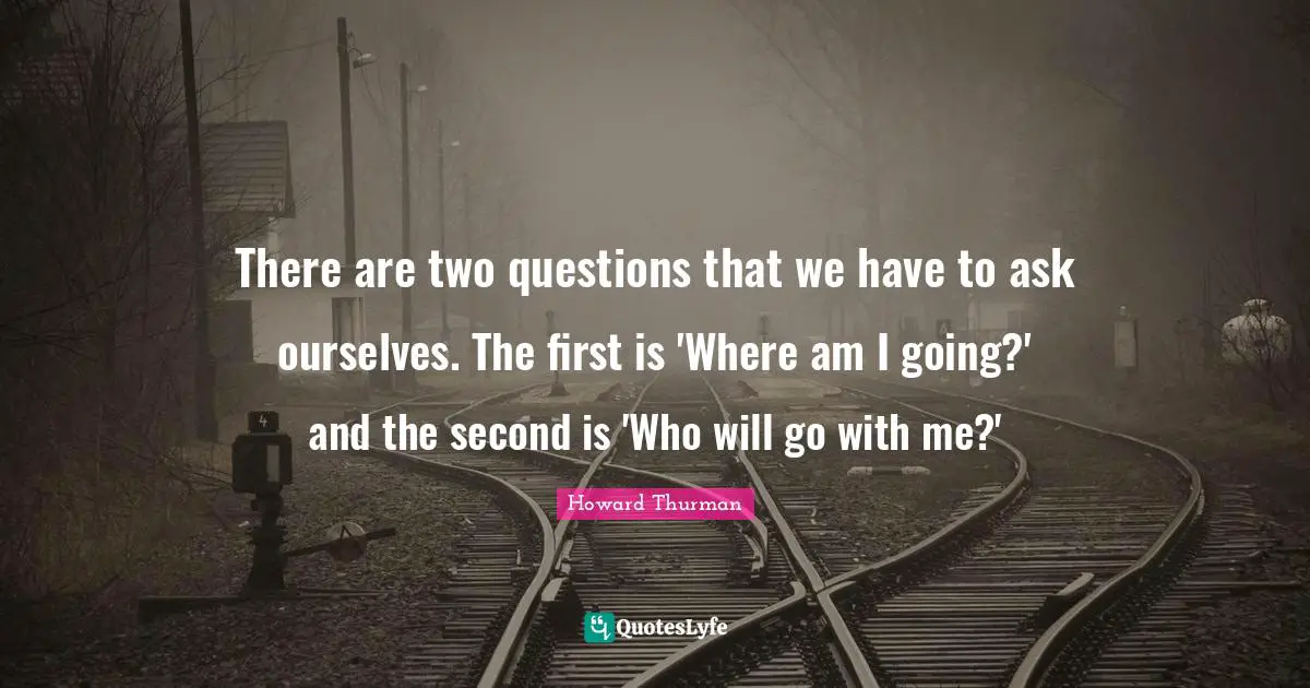 Howard Thurman Quotes: "There are two questions that we have to ask ourselves. The first is 'Where am I going?' and the second is 'Who will go with me?'"