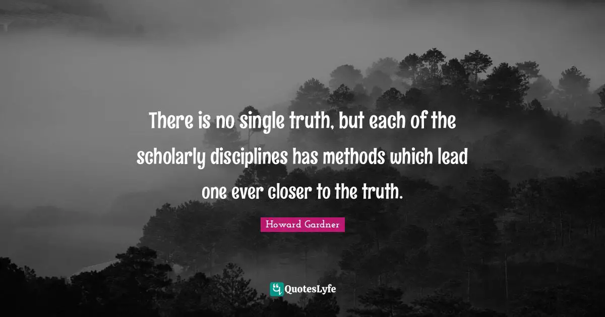 Howard Gardner Quotes: "There is no single truth, but each of the scholarly disciplines has methods which lead one ever closer to the truth."
