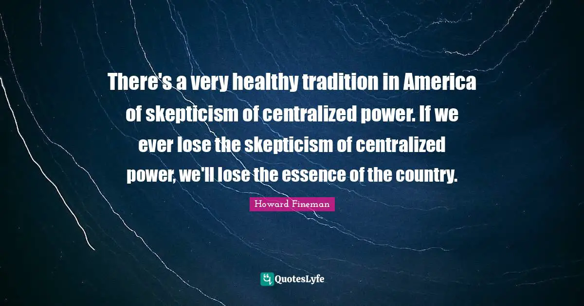 There's a very healthy tradition in America of skepticism of centralized power. If we ever lose the skepticism of centralized power, we'll lose the essence of the country.