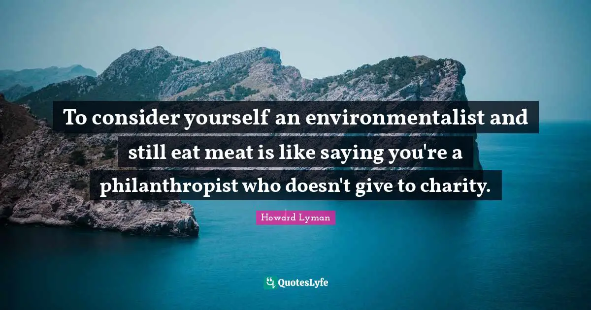 To consider yourself an environmentalist and still eat meat is like saying you're a philanthropist who doesn't give to charity.