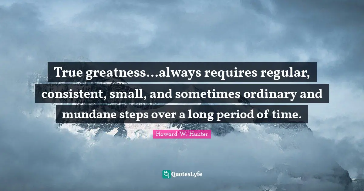 Be Consistent Quotes: "True greatness...always requires regular, consistent, small, and sometimes ordinary and mundane steps over a long period of time."