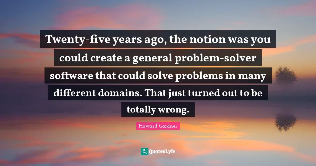Howard Gardner Quotes: "Twenty-five years ago, the notion was you could create a general problem-solver software that could solve problems in many different domains. That just turned out to be totally wrong."