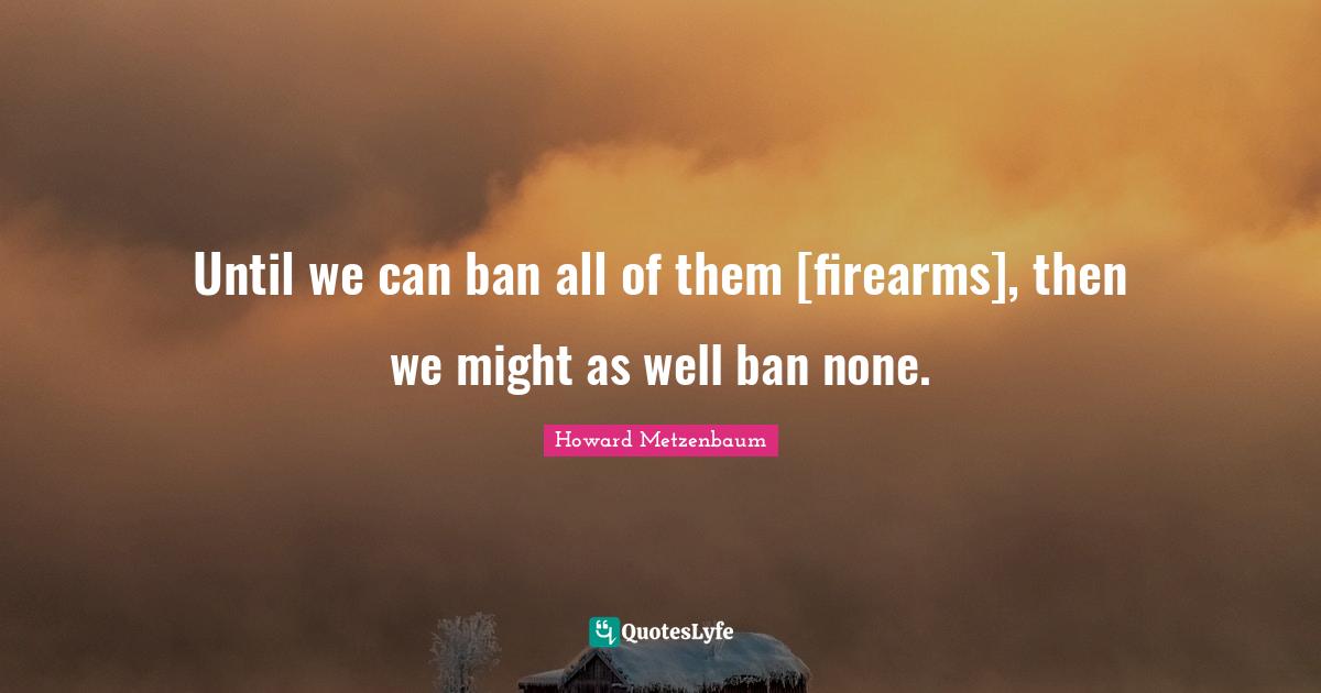 Until we can ban all of them [firearms], then we might as well ban none.