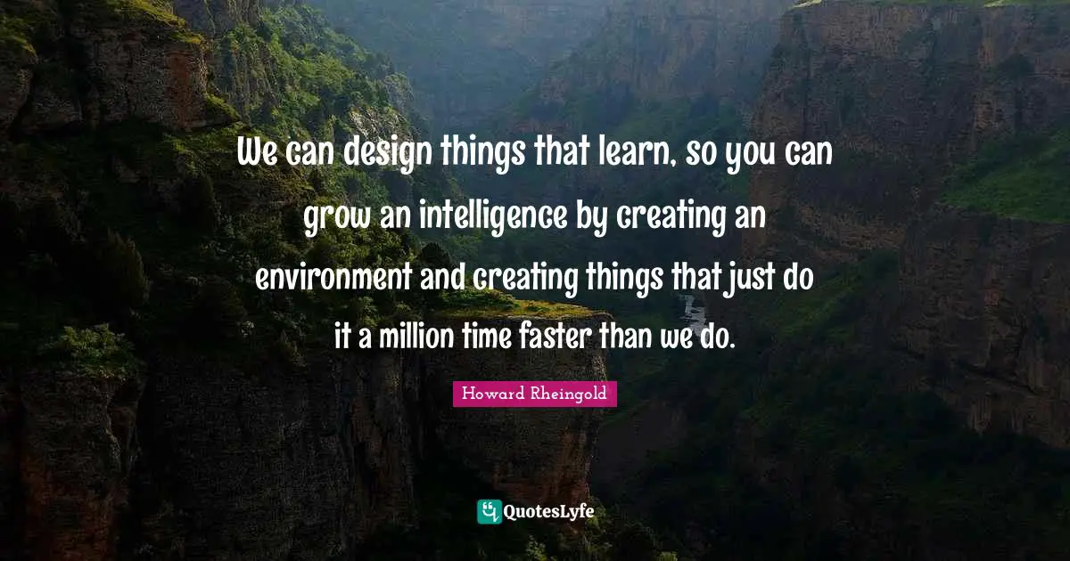 Howard Rheingold Quotes: "We can design things that learn, so you can grow an intelligence by creating an environment and creating things that just do it a million time faster than we do."