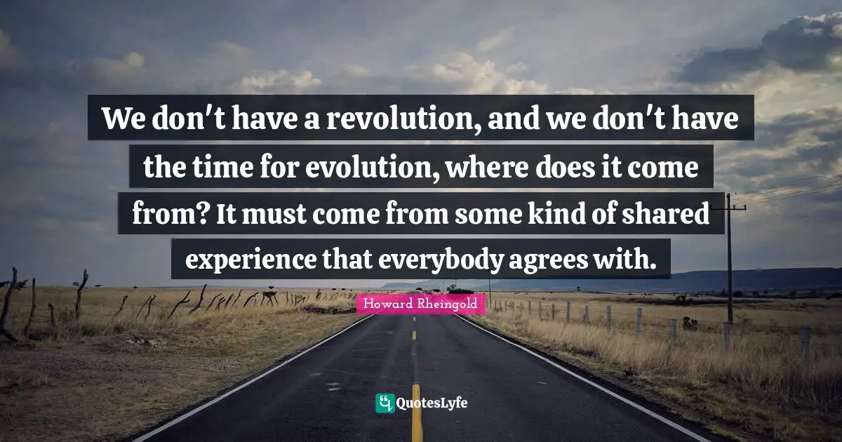 We don't have a revolution, and we don't have the time for evolution, where does it come from? It must come from some kind of shared experience that everybody agrees with.