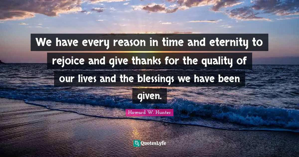We have every reason in time and eternity to rejoice and give thanks for the quality of our lives and the blessings we have been given.