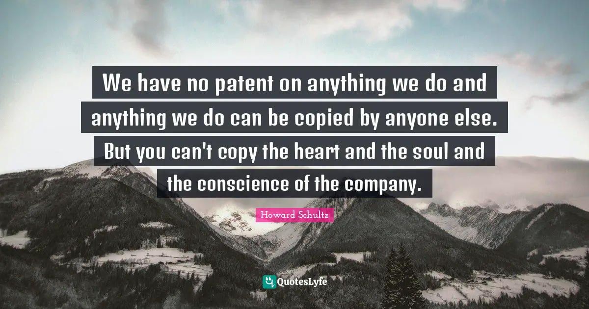 We have no patent on anything we do and anything we do can be copied by anyone else. But you can't copy the heart and the soul and the conscience of the company.