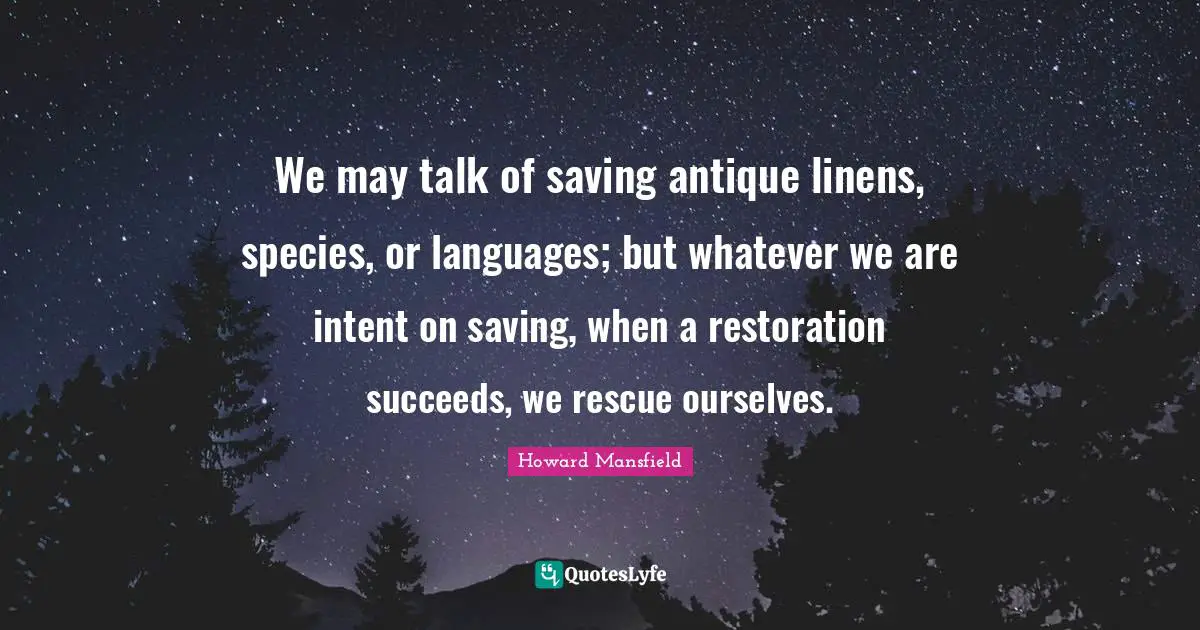 We may talk of saving antique linens, species, or languages; but whatever we are intent on saving, when a restoration succeeds, we rescue ourselves.