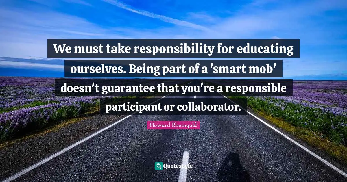Howard Rheingold Quotes: "We must take responsibility for educating ourselves. Being part of a 'smart mob' doesn't guarantee that you're a responsible participant or collaborator."