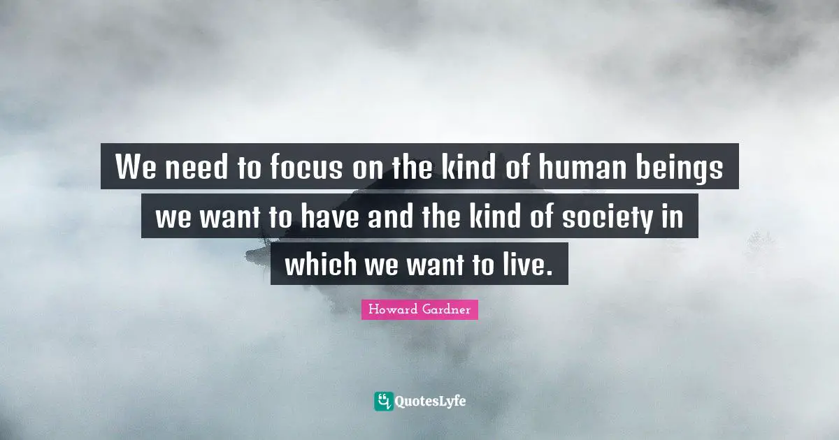 Howard Gardner Quotes: "We need to focus on the kind of human beings we want to have and the kind of society in which we want to live."