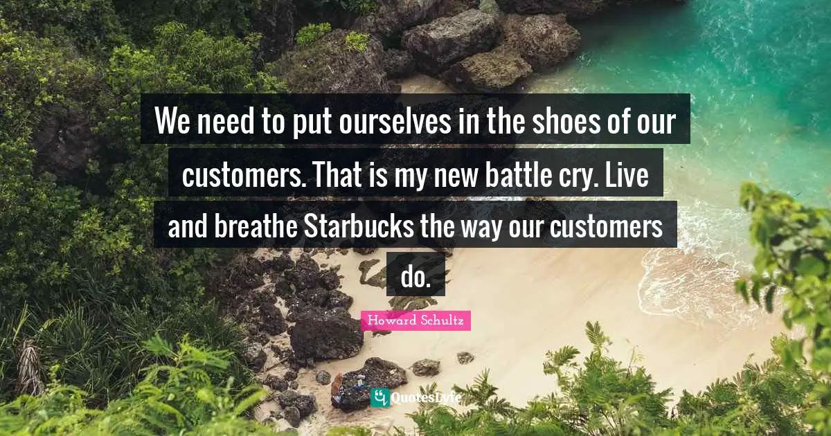 Starbucks Quotes: "We need to put ourselves in the shoes of our customers. That is my new battle cry. Live and breathe Starbucks the way our customers do."