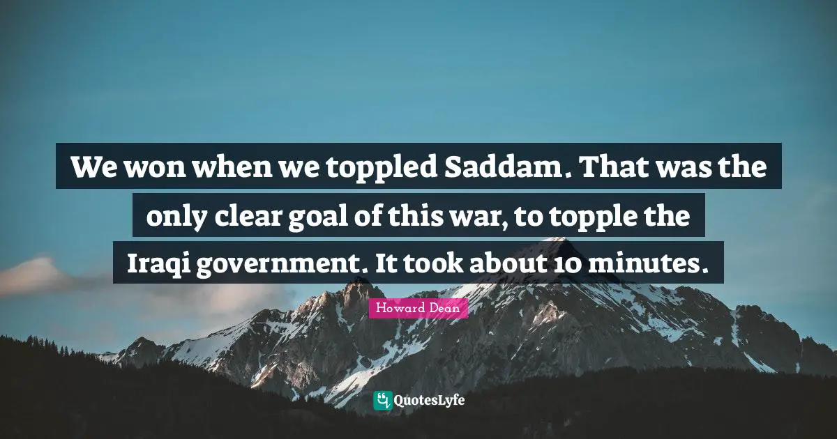 Howard Dean Quotes: "We won when we toppled Saddam. That was the only clear goal of this war, to topple the Iraqi government. It took about 10 minutes."