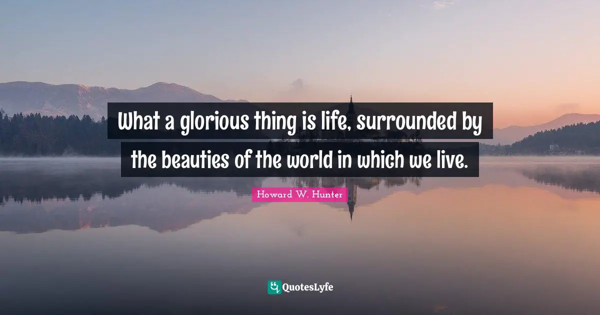 What a glorious thing is life, surrounded by the beauties of the world in which we live.