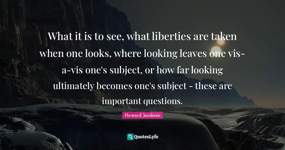 Howard Jacobson Quotes: "What it is to see, what liberties are taken when one looks, where looking leaves one vis-a-vis one's subject, or how far looking ultimately becomes one's subject - these are important questions."