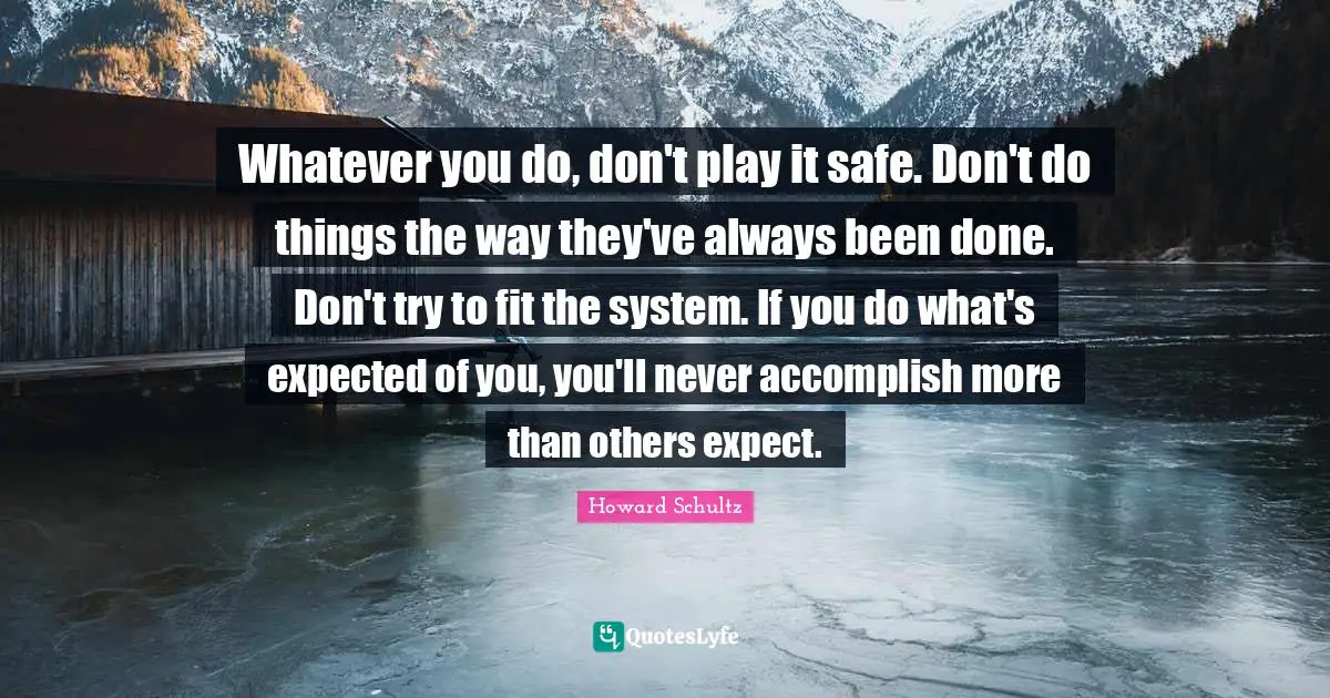 Whatever you do, don't play it safe. Don't do things the way they've always been done. Don't try to fit the system. If you do what's expected of you, you'll never accomplish more than others expect.