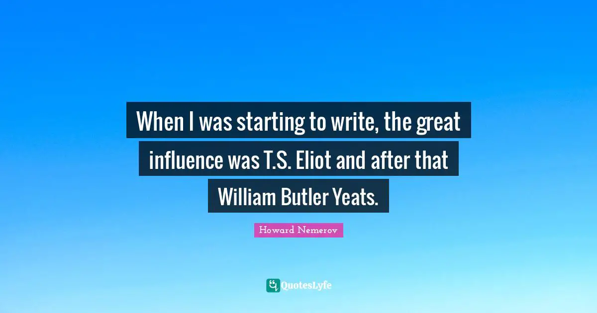 W B Yeats Quotes: "When I was starting to write, the great influence was T.S. Eliot and after that William Butler Yeats."