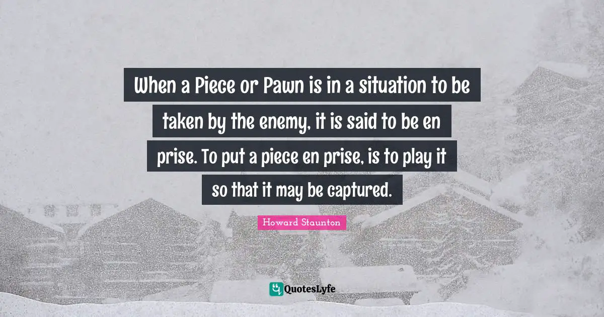 Howard Staunton Quotes: "When a Piece or Pawn is in a situation to be taken by the enemy, it is said to be en prise. To put a piece en prise, is to play it so that it may be captured."