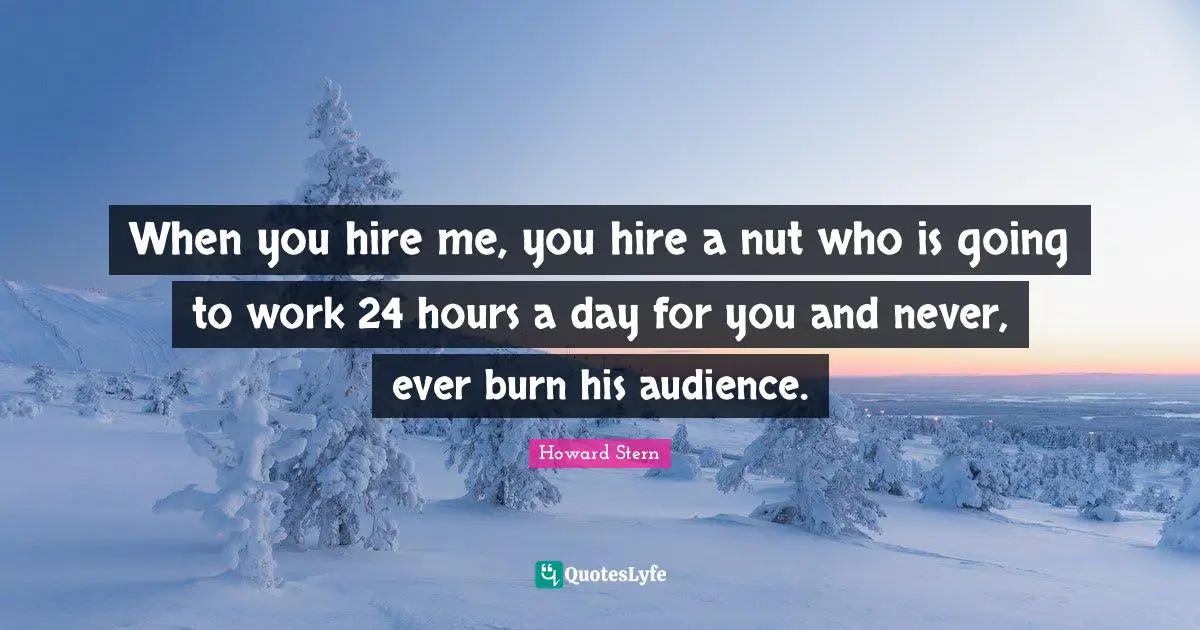 When you hire me, you hire a nut who is going to work 24 hours a day for you and never, ever burn his audience.