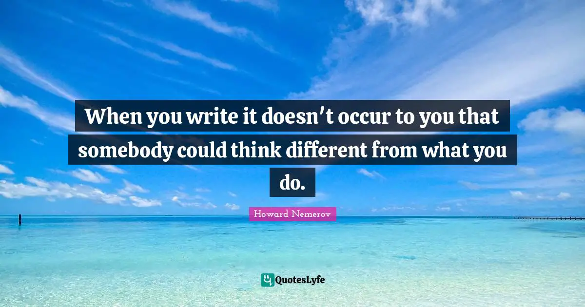 When you write it doesn't occur to you that somebody could think different from what you do.