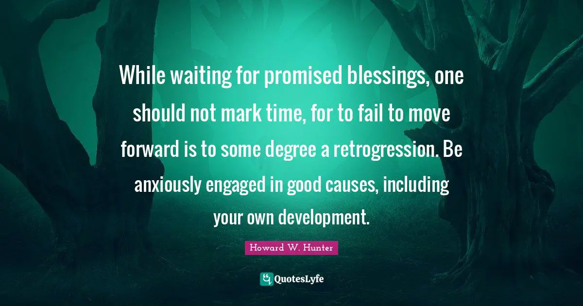 While waiting for promised blessings, one should not mark time, for to fail to move forward is to some degree a retrogression. Be anxiously engaged in good causes, including your own development.