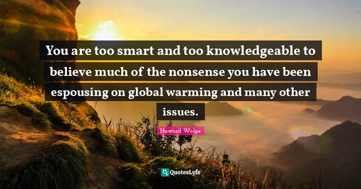 You are too smart and too knowledgeable to believe much of the nonsense you have been espousing on global warming and many other issues.