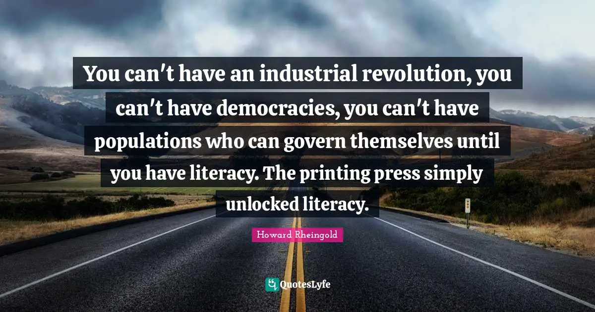 Howard Rheingold Quotes: "You can't have an industrial revolution, you can't have democracies, you can't have populations who can govern themselves until you have literacy. The printing press simply unlocked literacy."