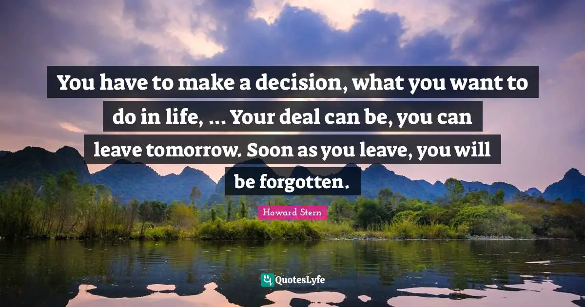 You have to make a decision, what you want to do in life, ... Your deal can be, you can leave tomorrow. Soon as you leave, you will be forgotten.