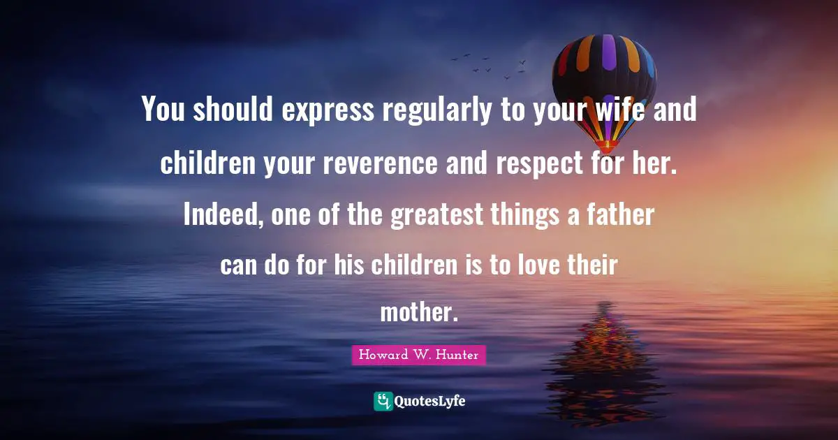 You should express regularly to your wife and children your reverence and respect for her. Indeed, one of the greatest things a father can do for his children is to love their mother.