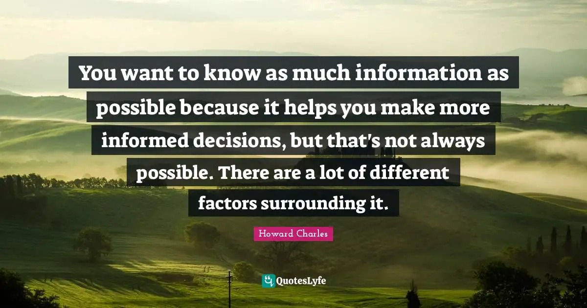 You want to know as much information as possible because it helps you make more informed decisions, but that's not always possible. There are a lot of different factors surrounding it.
