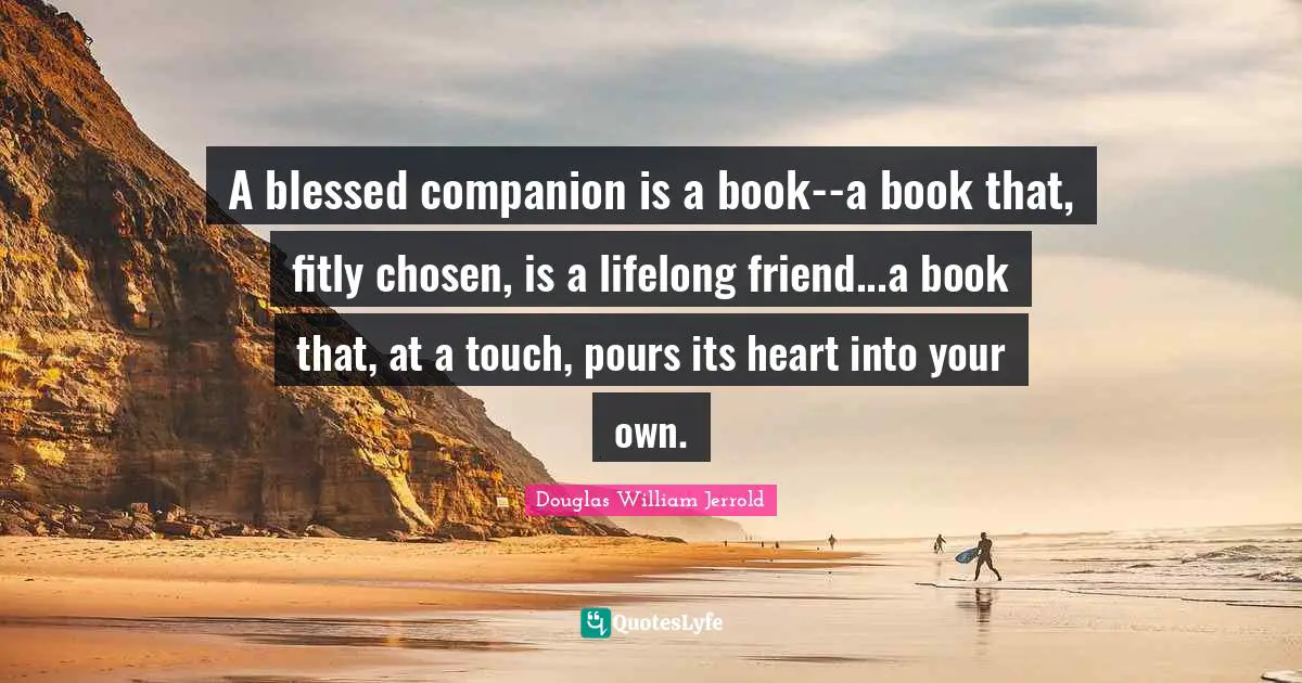 A blessed companion is a book--a book that, fitly chosen, is a lifelong friend...a book that, at a touch, pours its heart into your own.