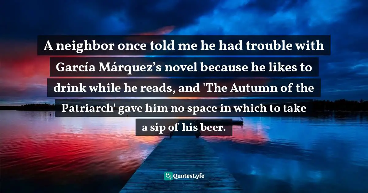 A neighbor once told me he had trouble with García Márquez’s novel because he likes to drink while he reads, and 'The Autumn of the Patriarch' gave him no space in which to take a sip of his beer.