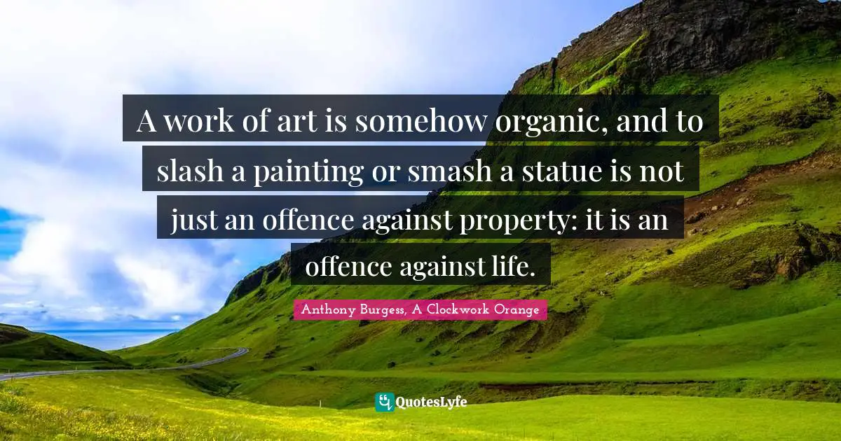 A work of art is somehow organic, and to slash a painting or smash a statue is not just an offence against property: it is an offence against life.