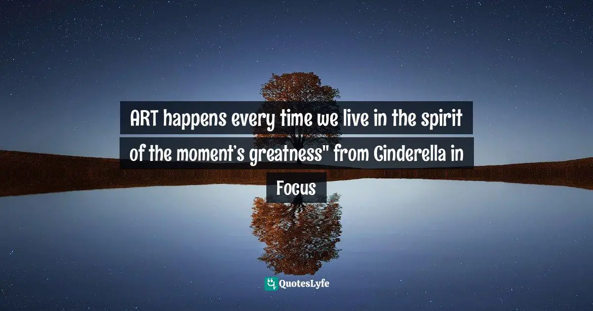 ART happens every time we live in the spirit of the moment’s greatness" from Cinderella in Focus