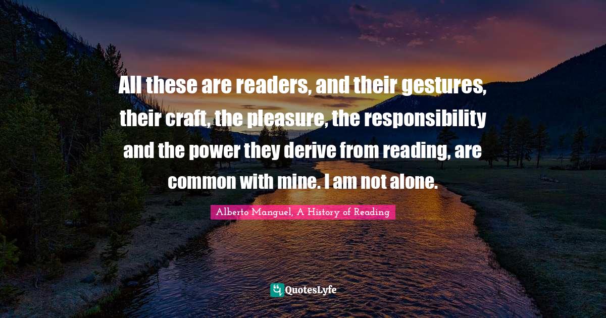 Readers Quotes: "All these are readers, and their gestures, their craft, the pleasure, the responsibility and the power they derive from reading, are common with mine. I am not alone."