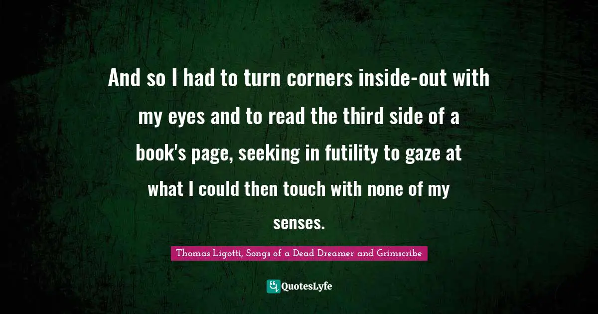 Thomas Ligotti, Songs Of A Dead Dreamer And Grimscribe Quotes: "And so I had to turn corners inside-out with my eyes and to read the third side of a book's page, seeking in futility to gaze at what I could then touch with none of my senses."