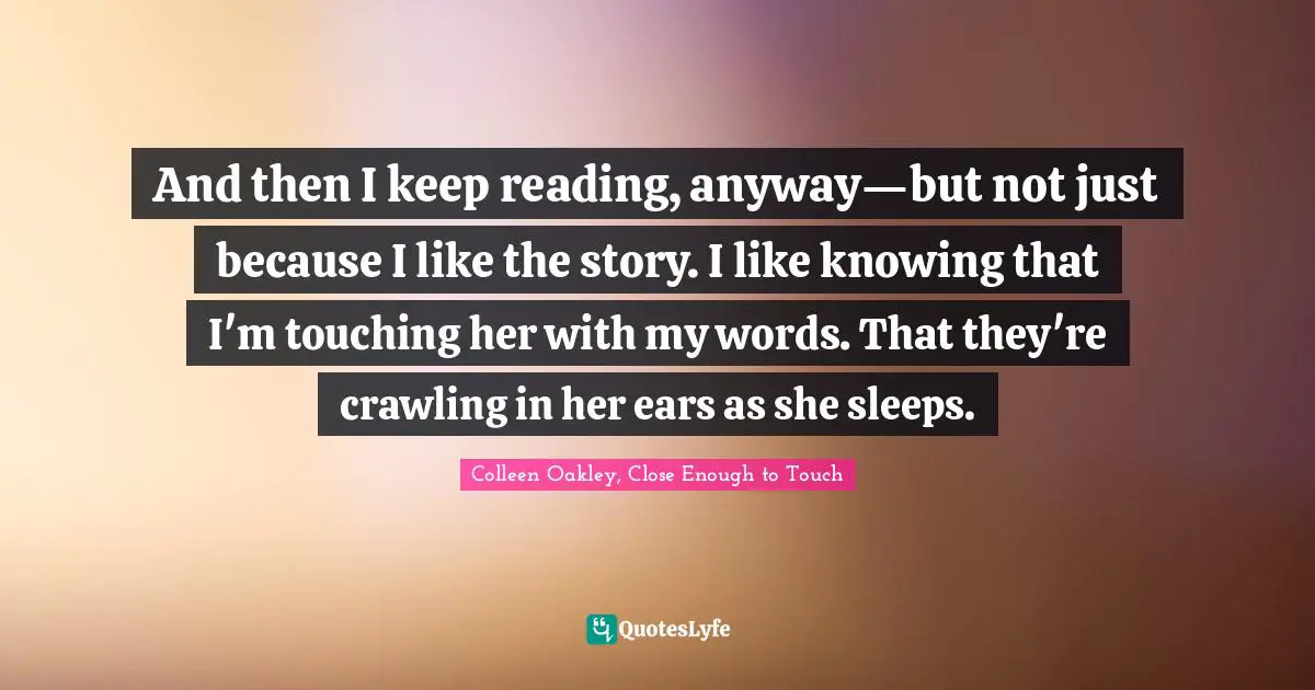And then I keep reading, anyway—but not just because I like the story. I like knowing that I'm touching her with my words. That they're crawling in her ears as she sleeps.